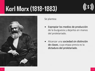 Karl Marx (1818-1883)
Se  plantea:  

•  Expropiar  los  medios  de  producción  
de  la  burguesía  y  dejarlos  en  manos  
del  proletariado.
•  Alcanzar  una  sociedad  sin  dis<nción  
de  clases,  cuya  etapa  previa  es  la  
dictadura  del  proletariado.
 