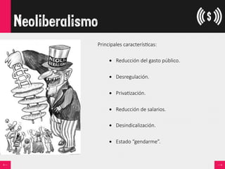 Neoliberalismo
Principales  caracterís<cas:

•  Reducción  del  gasto  público.
•  Desregulación.
•  Priva<zación.
•  Reducción  de  salarios.
•  Desindicalización.

•  Estado  “gendarme”.
 