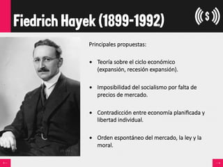 Fiedrich Hayek (1899-1992)
Principales  propuestas:
•  Teoría  sobre  el  ciclo  económico    
(expansión,  recesión  expansión).
•  Imposibilidad  del  socialismo  por  falta  de  
precios  de  mercado.
•  Contradicción  entre  economía  planiﬁcada  y  
libertad  individual.
•  Orden  espontáneo  del  mercado,  la  ley  y  la  
moral.
 