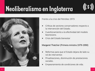 Neoliberalismo en Inglaterra
Frente  a  la  crisis  del  Petróleo  1973

•  Crí<cas  de  sectores  conservadores  respecto  a  
la  intervención  del  Estado.
•  Cues<onamiento  a  la  efec<vidad  del  modelo  
keynesiano.
•  Crisis  del  Estado  bienestar
Margaret  Thatcher  (Primera  ministra  1979-­‐1990)

•  Reformas  para  que  el  Estado  dejara  de  lado  su  
rol  de  interventor.  
•  Priva<zaciones,  disminución  de  prestaciones  
sociales.
•  Empeoramiento  de  condiciones  de  vida.
 