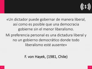 «Un  dictador  puede  gobernar  de  manera  liberal,  
así  como  es  posible  que  una  democracia  
gobierne  sin  el  menor  liberalismo.  
Mi  preferencia  personal  es  una  dictadura  liberal  y  
no  un  gobierno  democrá<co  donde  todo  
liberalismo  esté  ausente»  

F.  von  Hayek,  (1981,  Chile)
 