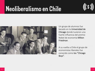 Neoliberalismo en Chile
Un  grupo  de  alumnos  fue  
becado  en  la  Universidad  de  
Chicago  donde  tuvieron  una  
fuerte  inﬂuencia  del  premio  
Nobel  de  economía  Milton  
Friedman.

A  su  vuelta  a  Chile  el  grupo  de  
economistas  liberales  fue  
conocido  como  los  “Chicago  
Boys”.
 