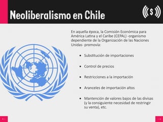 Neoliberalismo en Chile
En  aquella  época,  la  Comisión  Económica  para  
América  La<na  y  el  Caribe  (CEPAL)  -­‐organismo  
dependiente  de  la  Organización  de  las  Naciones  
Unidas-­‐  promovía:
  
•  Subs<tución  de  importaciones
•  Control  de  precios
•  Restricciones  a  la  importación
•  Aranceles  de  importación  altos
•  Mantención  de  valores  bajos  de  las  divisas  
(y  la  consiguiente  necesidad  de  restringir  
su  venta),  etc.  
 