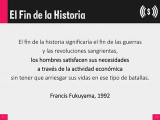 El Fin de la Historia

El  ﬁn  de  la  historia  signiﬁcaría  el  ﬁn  de  las  guerras  
y  las  revoluciones  sangrientas,  
los  hombres  sa<sfacen  sus  necesidades  
a  través  de  la  ac<vidad  económica  
sin  tener  que  arriesgar  sus  vidas  en  ese  <po  de  batallas.

Francis  Fukuyama,  1992
 