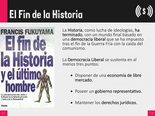 El Fin de la Historia
La  Historia,  como  lucha  de  ideologías,  ha  
terminado,  con  un  mundo  ﬁnal  basado  en  
una  democracia  liberal  que  se  ha  impuesto  
tras  el  ﬁn  de  la  Guerra  Fría  con  la  caída  del  
comunismo.  

La  Democracia  Liberal  se  sustenta  en  al  
menos  tres  puntos:
•  Disponer  de  una  economía  de  libre  
mercado.
•  Poseer  un  gobierno  representa<vo.
•  Mantener  los  derechos  jurídicos.
 