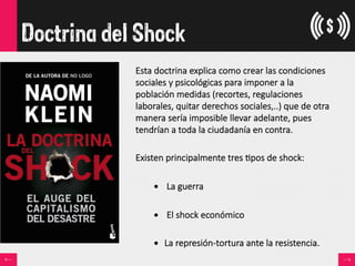 Doctrina del Shock
Esta  doctrina  explica  como  crear  las  condiciones  
sociales  y  psicológicas  para  imponer  a  la  
población  medidas  (recortes,  regulaciones  
laborales,  quitar  derechos  sociales,..)  que  de  otra  
manera  sería  imposible  llevar  adelante,  pues  
tendrían  a  toda  la  ciudadanía  en  contra.

Existen  principalmente  tres  <pos  de  shock:

•    La  guerra
•    El  shock  económico  
•  La  represión-­‐tortura  ante  la  resistencia.  
 