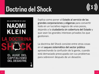 Doctrina del Shock
Explica  como  poner  al  Estado  al  servicio  de  las  
grandes  corporaciones  y  oligarcas  para  conver<r  
todo  en  un  lucra<vo  negocio  de  unos  pocos,  
dejando  a  la  ciudadanía  sin  cobertura  del  Estado  y  
que  sean  los  grandes  intereses  privados  los  que  
ges<onen.  

La  doctrina  del  Shock  consiste  entre  otras  cosas  
en  el  saqueo  sistemá<co  del  sector  público  
aprovechando  la  confusión  de  la  gente,  cuando  
está  demasiado  preocupada  con  sus  problemas  
para  sobrevivir  después  de  un  desastre.  
 