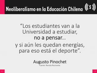 “Los  estudiantes  van  a  la  
Universidad  a  estudiar,    
no  a  pensar…  
y  si  aún  les  quedan  energías,    
para  eso  está  el  deporte”.  
  
Augusto  Pinochet  
Fuente:  Revista  Rocinante.
Neoliberalismo en la Educación Chilena
 