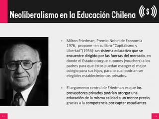 •  Milton  Friedman,  Premio  Nobel  de  Economía  
1976,    propone  -­‐en  su  libro  “Capitalismo  y  
Libertad”(1956)-­‐  un  sistema  educa<vo  que  se  
encuentre  dirigido  por  las  fuerzas  del  mercado,  en  
donde  el  Estado  otorgue  cupones  (vouchers)  a  los  
padres  para  que  éstos  puedan  escoger  el  mejor  
colegio  para  sus  hijos,  para  lo  cual  podrían  ser  
elegibles  establecimientos  privados.
•  El  argumento  central  de  Friedman  es  que  los  
proveedores  privados  podrían  otorgar  una  
educación  de  la  misma  calidad  a  un  menor  precio,  
gracias  a  la  competencia  por  captar  estudiantes.
Neoliberalismo en la Educación Chilena
 
