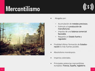 Mercantilismo
•      Abogaba  por:
–  Acumulación  de  metales  preciosos.
–  Es<mulo  a  la  producción  de  
manufacturas.
–  Impulso  de  una  balanza  comercial  
favorable.
–  Requería  un  Estado  fuerte  y  
regulador.
•  Finalidad  úl<ma:  formación  de  Estados-­‐
nación  lo  más  fuertes  posible.
•  Absolu<smo  monárquico.
•  Imperios  coloniales.

•  Principales  potencias  mercan<listas  
europeas:  Francia,  España,  Inglaterra.
 