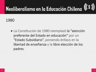 1980  

• La  Cons<tución  de  1980  reemplazó  la  “atención  
preferente  del  Estado  en  educación”  por  un  
“Estado  Subsidiario”,  poniendo  énfasis  en  la  
libertad  de  enseñanza  y  la  libre  elección  de  los  
padres.
Neoliberalismo en la Educación Chilena
 