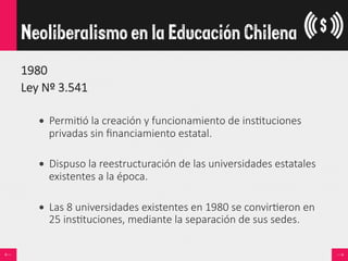 1980
Ley  Nº  3.541

•  Permi<ó  la  creación  y  funcionamiento  de  ins<tuciones  
privadas  sin  ﬁnanciamiento  estatal.
•  Dispuso  la  reestructuración  de  las  universidades  estatales  
existentes  a  la  época.  
•  Las  8  universidades  existentes  en  1980  se  convir<eron  en  
25  ins<tuciones,  mediante  la  separación  de  sus  sedes.  

Neoliberalismo en la Educación Chilena
 
