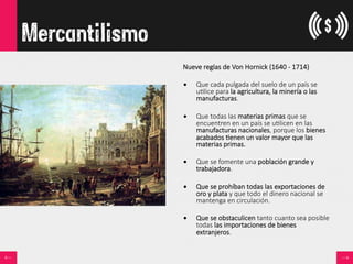 Mercantilismo
Nueve  reglas  de  Von  Hornick  (1640  -­‐  1714)

•  Que  cada  pulgada  del  suelo  de  un  país  se  
u<lice  para  la  agricultura,  la  minería  o  las  
manufacturas.
•  Que  todas  las  materias  primas  que  se  
encuentren  en  un  país  se  u<licen  en  las  
manufacturas  nacionales,  porque  los  bienes  
acabados  <enen  un  valor  mayor  que  las  
materias  primas.
•  Que  se  fomente  una  población  grande  y  
trabajadora.
•  Que  se  prohíban  todas  las  exportaciones  de  
oro  y  plata  y  que  todo  el  dinero  nacional  se  
mantenga  en  circulación.
•  Que  se  obstaculicen  tanto  cuanto  sea  posible  
todas  las  importaciones  de  bienes  
extranjeros.
 