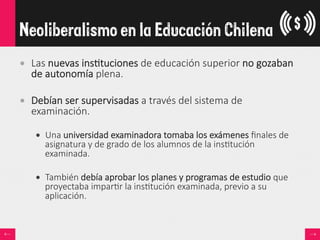 •  Las  nuevas  ins<tuciones  de  educación  superior  no  gozaban  
de  autonomía  plena.
•  Debían  ser  supervisadas  a  través  del  sistema  de  
examinación.  
•  Una  universidad  examinadora  tomaba  los  exámenes  ﬁnales  de  
asignatura  y  de  grado  de  los  alumnos  de  la  ins<tución  
examinada.
•  También  debía  aprobar  los  planes  y  programas  de  estudio  que  
proyectaba  impar<r  la  ins<tución  examinada,  previo  a  su  
aplicación.  
Neoliberalismo en la Educación Chilena
 