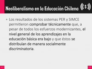 • Los  resultados  de  los  sistemas  PER  y  SIMCE  
permi<eron  comprobar  técnicamente  que,  a  
pesar  de  todos  los  esfuerzos  modernizantes,  el  
nivel  general  de  los  aprendizajes  en  la  
educación  básica  era  bajo  y  que  éstos  se  
distribuían  de  manera  socialmente  
discriminatoria.
Neoliberalismo en la Educación Chilena
 