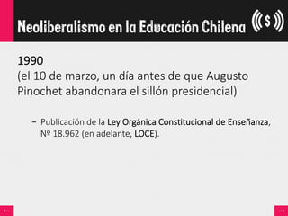 1990  
(el  10  de  marzo,  un  día  antes  de  que  Augusto  
Pinochet  abandonara  el  sillón  presidencial)  

–  Publicación  de  la  Ley  Orgánica  Cons<tucional  de  Enseñanza,  
Nº  18.962  (en  adelante,  LOCE).
Neoliberalismo en la Educación Chilena
 