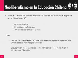 •  Frente  al  explosivo  aumento  de  ins<tuciones  de  Educación  Superior  
en  la  década  del  80:  

•  40  universidades
•  80  ins<tutos  profesionales
•  190  centros  de  formación  técnica
1990  

–  La  LOCE  creó  el  Consejo  Superior  de  Educación,  encargado  de  supervisar  a  las  
universidades  e  ins<tutos  profesionales.  

–  La  supervisión  de  los  Centros  de  Formación  Técnica  quedó  radicada  en  el  
Ministerio  de  Educación.
Neoliberalismo en la Educación Chilena
 