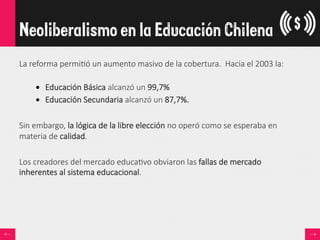 La  reforma  permi<ó  un  aumento  masivo  de  la  cobertura.    Hacia  el  2003  la:  

•  Educación  Básica  alcanzó  un  99,7%  
•  Educación  Secundaria  alcanzó  un  87,7%.  

Sin  embargo,  la  lógica  de  la  libre  elección  no  operó  como  se  esperaba  en  
materia  de  calidad.

Los  creadores  del  mercado  educa<vo  obviaron  las  fallas  de  mercado  
inherentes  al  sistema  educacional.
Neoliberalismo en la Educación Chilena
 