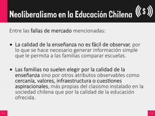 Entre  las  fallas  de  mercado  mencionadas:  

•  La  calidad  de  la  enseñanza  no  es  fácil  de  observar,  por  
lo  que  se  hace  necesario  generar  información  simple  
que  le  permita  a  las  familias  comparar  escuelas.  
•  Las  familias  no  suelen  elegir  por  la  calidad  de  la  
enseñanza  sino  por  otros  atributos  observables  como  
cercanía,  valores,  infraestructura  o  cues<ones  
aspiracionales,  más  propias  del  clasismo  instalado  en  la  
sociedad  chilena  que  por  la  calidad  de  la  educación  
ofrecida.  
Neoliberalismo en la Educación Chilena
 