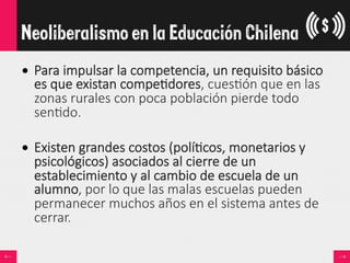 •  Para  impulsar  la  competencia,  un  requisito  básico  
es  que  existan  compe<dores,  cues<ón  que  en  las  
zonas  rurales  con  poca  población  pierde  todo  
sen<do.  
•  Existen  grandes  costos  (polí<cos,  monetarios  y  
psicológicos)  asociados  al  cierre  de  un  
establecimiento  y  al  cambio  de  escuela  de  un  
alumno,  por  lo  que  las  malas  escuelas  pueden  
permanecer  muchos  años  en  el  sistema  antes  de  
cerrar.
Neoliberalismo en la Educación Chilena
 