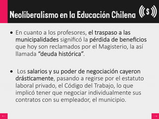 •  En  cuanto  a  los  profesores,  el  traspaso  a  las  
municipalidades  signiﬁcó  la  pérdida  de  beneﬁcios  
que  hoy  son  reclamados  por  el  Magisterio,  la  así  
llamada  “deuda  histórica”.
•    Los  salarios  y  su  poder  de  negociación  cayeron  
drás<camente,  pasando  a  regirse  por  el  estatuto  
laboral  privado,  el  Código  del  Trabajo,  lo  que  
implicó  tener  que  negociar  individualmente  sus  
contratos  con  su  empleador,  el  municipio.
Neoliberalismo en la Educación Chilena
 