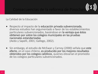 Consecuencias  de  la  reforma  de  Pinochet
La  Calidad  de  la  Educación

•  Respecto  al  impacto  de  la  educación  privada  subvencionada,  
diversos  estudios  han  argumentado  a  favor  de  los  establecimientos  
par<culares  subvencionados,  basándose  en  la  ventaja  que  éstos  
ob<enen  por  sobre  los  colegios  municipales  en  las  pruebas  
nacionales  estandarizadas    
(Aedo  y  Sapelli,  2001;  Gallego,  2002).  
•  Sin  embargo,  el  estudio  de  McEwan  y  Carnoy  (2000)  señala  que  este  
efecto,  en  el  caso  chileno,  es  producido  por  los  mejores  resultados  
obtenidos  por  los  colegios  católicos,  quienes  elevarían  el  promedio  
de  los  colegios  par<culares  subvencionados.
 