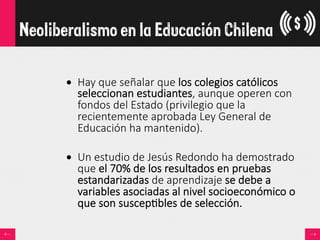 •  Hay  que  señalar  que  los  colegios  católicos  
seleccionan  estudiantes,  aunque  operen  con  
fondos  del  Estado  (privilegio  que  la  
recientemente  aprobada  Ley  General  de  
Educación  ha  mantenido).  
•  Un  estudio  de  Jesús  Redondo  ha  demostrado  
que  el  70%  de  los  resultados  en  pruebas  
estandarizadas  de  aprendizaje  se  debe  a  
variables  asociadas  al  nivel  socioeconómico  o  
que  son  suscep<bles  de  selección.
Neoliberalismo en la Educación Chilena
 