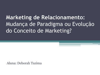 Marketing de Relacionamento:
         Mudança de Paradigma ou Evolução do Conceito
         de Marketing?


                                         Aluna: Deborah Tazima




domingo, 19 de agosto de 2012
 