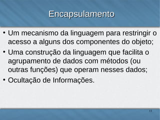Encapsulamento
●

●

●

Um mecanismo da linguagem para restringir o
acesso a alguns dos componentes do objeto;
Uma construção da linguagem que facilita o
agrupamento de dados com métodos (ou outras
funções) que operam nesses dados;
Ocultação de Informações.

13

 