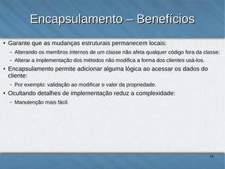 Encapsulamento – Benefícios
●

Garante que as mudanças estruturais permanecem locais:
–

–

●

Alterando os membros internos de um classe não afeta qualquer código fora
da classe;
Alterar a implementação dos métodos não modifica a forma dos clientes
usá-los.

Encapsulamento permite adicionar alguma lógica ao acessar os
dados do cliente:
–

●

Por exemplo: validação ao modificar o valor da propriedade.

Ocultando detalhes de implementação reduz a complexidade:
–

Manutenção mais fácil.

16

 