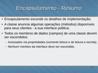 Encapsulamento - Resumo
●
●

●

Encapsulamento esconde os detalhes de implementação;
A classe anuncia algumas operações (métodos)
disponíveis para seus clientes - a sua interface pública;
Todos os membros de dados (campos) de uma classe
devem ser escondidos:
–

Acessados via propriedades (somente leitura e de leitura e
escrita);

–

Nenhum membro da interface deve ser escondido.

17

 