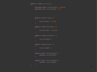 public class Automovel
{
private bool estaLigado = false;
private int velocidade = 0;
.
.
.
public void Ligar ()
{
estaLigado = true;
}
public void Desligar ()
{
estaLigado = false;
}
public void Acelerar ()
{
velocidade++;
}
public void Frear ()
{
velocidade--;
}
public bool EstaLigado() {
return estaLigado;
}

}

public bool Velocidade() {
return velocidade;
}

19

 