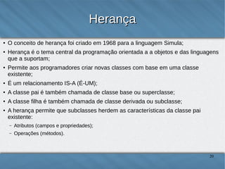 Herança
●
●

O conceito de herança foi criado em 1968 para a linguagem Simula;
Herança é o tema central da programação orientada a a objetos e das linguagens que a
suportam;

●

Permite aos programadores criar novas classes com base em uma classe existente;

●

É um relacionamento IS-A (É-UM);

●

A classe pai é também chamada de classe base ou superclasse;

●

A classe filha é também chamada de classe derivada ou subclasse;

●

A herança permite que subclasses herdem as características da classe pai existente:
–

Atributos (campos e propriedades);

–

Operações (métodos).

20

 
