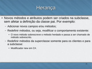 Herança
●

Novos métodos e atributos podem ser criados na subclasse, sem
afetar a definição da classe pai. Por exemplo:
–

Adicionar novos campos e/ou métodos;

–

Redefinir métodos, ou seja, modificar o comportamento existente:
●

–

O novo método sobrescreve o método herdado e passa a ser chamado de método
sobrescrito.

Redefinir métodos da superclasse somente para os clientes e para a
subclasse:
●

Modificador new em C#.

21

 