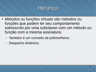 Herança
●

Métodos ou funções virtuais são métodos ou funções que
podem ter seu comportamento sobrescrito por uma
subclasse com um método ou função com a mesma
assinatura;
–

Também é um conceito de polimorfismo;

–

Despacho dinâmico.

22

 