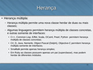 Herança
●

Herança múltipla:
–

Herança múltipla permite uma nova classe herdar de duas ou mais classes;

–

Algumas linguagens permitem herança múltipla de classes concretas, e
outras somente de interfaces:
●

●

●
●

C++, Common Lisp, Eiffel, Scala, OCaml, Pearl, Python permitem herança múltipla
de classes concretas;
C#, D, Java, Nemerle, Object Pascal (Delphi), Objective-C permitem herança
múltipla somente de interfaces;
Smalltalk permite apenas herança simples;
Em Ruby as classes possuem apenas um pai (superclasse), mas podem herdar de
diferentes módulos.

23

 