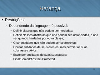 Herança
●

Restrições:
–

Dependendo da linguagem é possível:
●
●

●
●

●
●

Definir classes que não podem ser herdadas;
Definir classes abstratas que não podem ser instanciadas, a não ser
quando herdadas por outra classe;
Criar entidades que não podem ser sobrescritas;
Ocultar entidades de seus clientes, mas permitir às suas subclasses vêlos;
Esconder entidades de suas subclasses;
Final/Sealed/Abstract/Protected.

27

 