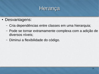Herança
●

Desvantagens:
–

Cria dependências entre classes em uma hierarquia;

–

Pode se tornar extramamente complexa com a adição de
diversos níveis;

–

Diminui a flexibilidade do código.

29

 