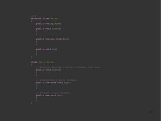//C#
abstract class Animal
{
public string Name;
public void Drink()
{
}
public virtual void Eat()
{
}
public void Go()
{
}
}
class Cat : Animal
{
// warning: Esconde o Drink() herdado. Usar new.
public void Drink()
{
}
// Sobrescreve o Eat() herdado.
public override void Eat()
{
}
// Esconde o Go() herdado.
public new void Go()
{
}
}

31

 