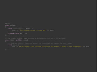 // C++
class animal
{
void /*nonvirtual*/ move() {
cout << "This animal moves in some way" << endl;
}
virtual void eat() {}
};
// The class "animal" may possess a declaration for eat() if desired.
class fish : public animal
{
// The non virtual function move() is inherited but cannot be overridden
void eat() {
cout << "Fish ingest food through the mouth and break it down in the esophagus." << endl;
}
};

32

 
