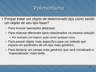 Polimorfismo
●

Porque tratar um objeto de determinado tipo como sendo
um objeto de seu tipo base?
–

Para invocar operações abstratas;

–

Para misturar diferentes tipos relacionados na mesma coleção:
●

Por exemplo List<object> pode conter qualquer coisa.

–

Para passar objeto mais específico para um método que espera
um parâmetro de um tipo mais genérico;

–

Para declarar um campo mais genérico que será inicializado e
"especializado" mais tarde.
35

 