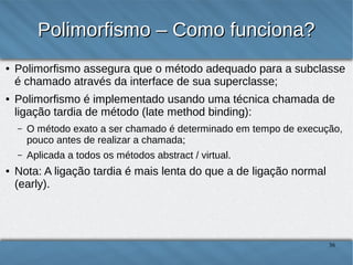 Polimorfismo – Como funciona?
●

●

Polimorfismo assegura que o método adequado para a subclasse é
chamado através da interface de sua superclasse;
Polimorfismo é implementado usando uma técnica chamada de ligação
tardia de método (late method binding):
–
–

●

O método exato a ser chamado é determinado em tempo de execução, pouco
antes de realizar a chamada;
Aplicada a todos os métodos abstract / virtual.

Nota: A ligação tardia é mais lenta do que a de ligação normal (early).

36

 