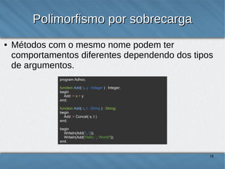 Polimorfismo por sobrecarga
●

Métodos com o mesmo nome podem ter comportamentos
diferentes dependendo dos tipos dos argumentos.
program Adhoc;
function Add( x, y : Integer ) : Integer;
begin
Add := x + y
end;
function Add( s, t : String ) : String;
begin
Add := Concat( s, t )
end;
begin
Writeln(Add(1, 2));
Writeln(Add('Hello, ', 'World!'));
end.

38

 