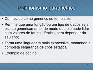 Polimorfismo paramétrico
●
●

●

●

Conhecido como generics ou templates;
Permite que uma função ou um tipo de dados seja escrito
genericamente, de modo que ele pode lidar com valores
de forma idêntica, sem depender do seu tipo;
Torna uma linguagem mais expressiva, mantendo a
completa segurança de tipos;
Exemplo de código...

39

 