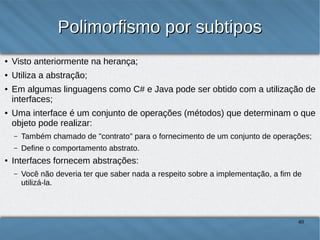 Polimorfismo por subtipos
●

Visto anteriormente na herança;

●

Utiliza a abstração;

●

●

Em algumas linguagens como C# e Java pode ser obtido com a utilização de
interfaces;
Uma interface é um conjunto de operações (métodos) que determinam o que objeto
pode realizar:
–
–

●

Também chamado de "contrato" para o fornecimento de um conjunto de operações;
Define o comportamento abstrato.

Interfaces fornecem abstrações:
–

Você não deveria ter que saber nada a respeito sobre a implementação, a fim de utilizá-la.

40

 