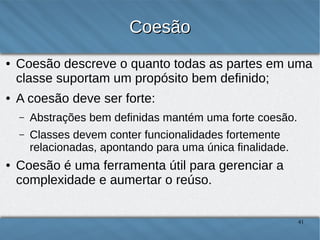 Coesão
●

●

Coesão descreve o quanto todas as partes em uma classe
suportam um propósito bem definido;
A coesão deve ser forte:
–
–

●

Abstrações bem definidas mantém uma forte coesão;
Classes devem conter funcionalidades fortemente relacionadas,
apontando para uma única finalidade.

Coesão é uma ferramenta útil para gerenciar a
complexidade e aumentar o reúso.

41

 