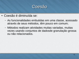 Coesão
●

Coesão é diminuída se:
–

As funcionalidades embutidas em uma classe, acessado através
de seus métodos, têm pouco em comum;

–

Métodos realizam atividades muitas variadas, muitas vezes
usando conjuntos de dados de granulação grossa ou não
relacionados.

42

 