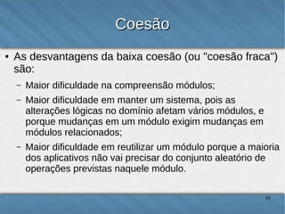 Coesão
●

As desvantagens da baixa coesão (ou "coesão fraca") são:
–

Maior dificuldade na compreensão módulos;

–

Maior dificuldade em manter um sistema, pois as alterações
lógicas no domínio afetam vários módulos, e porque mudanças
em um módulo exigem mudanças em módulos relacionados;

–

Maior dificuldade em reutilizar um módulo porque a maioria
dos aplicativos não vai precisar do conjunto aleatório de
operações previstas naquele módulo.

43

 