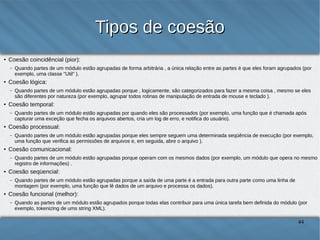Tipos de coesão
●

Coesão por coincidência (pior):
–

●

Coesão lógica:
–

●

Quando partes de um módulo estão agrupadas porque operam com os mesmos dados (por exemplo, um módulo que opera no mesmo registro de
informações) .

Coesão sequencial:
–

●

Quando partes de um módulo estão agrupadas porque eles sempre seguem uma determinada sequência de execução (por exemplo, uma função que
verifica as permissões de arquivos e, em seguida, abre o arquivo ).

Coesão comunicacional:
–

●

Quando partes de um módulo estão agrupadas por quando eles são processados (por exemplo, uma função que é chamada após capturar uma
exceção que fecha os arquivos abertos, cria um log de erro, e notifica do usuário).

Coesão processual:
–

●

Quando partes de um módulo estão agrupadas porque , logicamente, são categorizados para fazer a mesma coisa , mesmo se eles são diferentes por
natureza (por exemplo, agrupar todos rotinas de manipulação de entrada de mouse e teclado ).

Coesão temporal:
–

●

Quando partes de um módulo estão agrupadas de forma arbitrária , a única relação entre as partes é que eles foram agrupados (por exemplo, uma
classe "Util" ).

Quando partes de um módulo estão agrupadas porque a saída de uma parte é a entrada para outra parte como uma linha de montagem (por exemplo,
uma função que lê dados de um arquivo e processa os dados).

Coesão funcional (melhor):
–

Quando as partes de um módulo estão agrupados porque todas elas contribuir para uma única tarefa bem definida do módulo (por exemplo,
tokenizing de uma string XML).

44

 