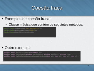 Coesão fraca
●

Exemplos de coesão fraca:
–

Classe mágica que contém os seguintes métodos:

MagicClass.MakePizza("Fat Pepperoni");
MagicClass.WithdrawMoney(9996.0);
MagicClass.OpenDBConnection();

●

Outro exemplo:
public void PrintDocument(Document d);
public void SendEmail(string recipient, string subject, string text);
public void CalculateDistanceBetweenPoints(int x1, int y1, int x2, int y2);

46

 